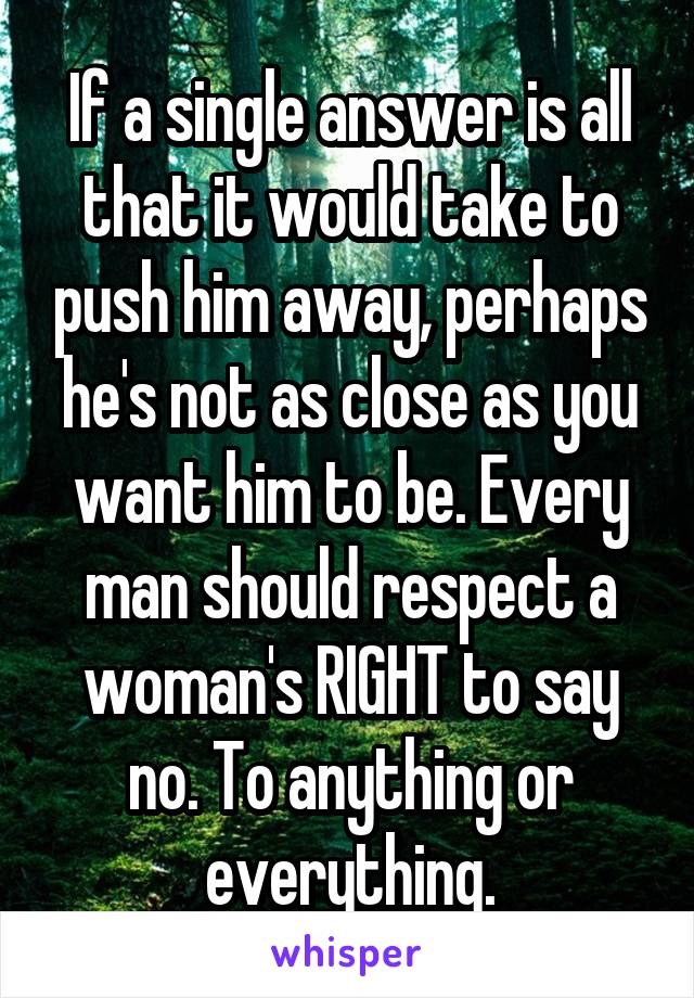 If a single answer is all that it would take to push him away, perhaps he's not as close as you want him to be. Every man should respect a woman's RIGHT to say no. To anything or everything.