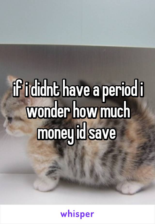 if i didnt have a period i wonder how much money id save 