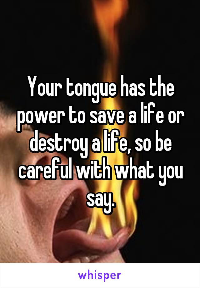 Your tongue has the power to save a life or destroy a life, so be careful with what you say.