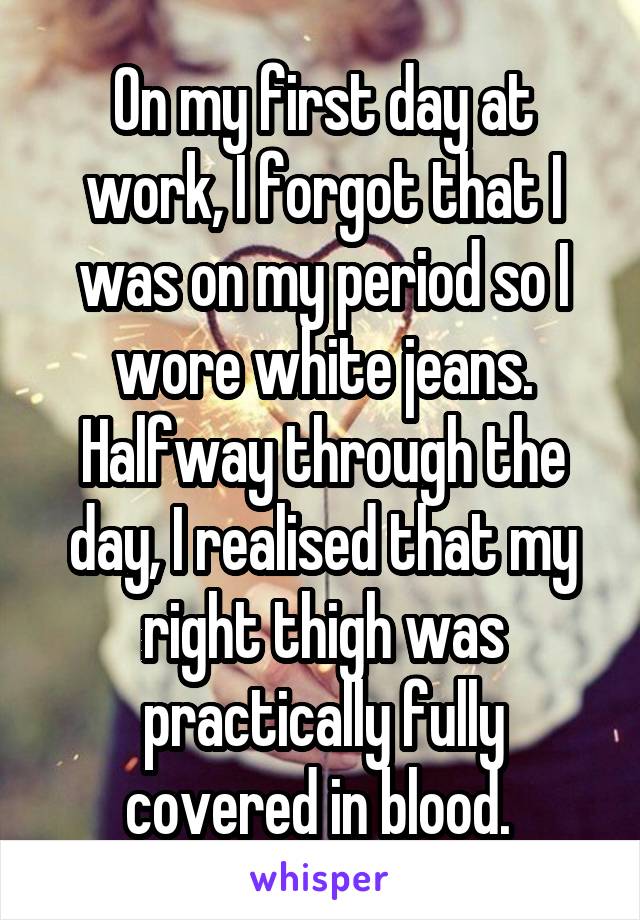 On my first day at work, I forgot that I was on my period so I wore white jeans. Halfway through the day, I realised that my right thigh was practically fully covered in blood. 