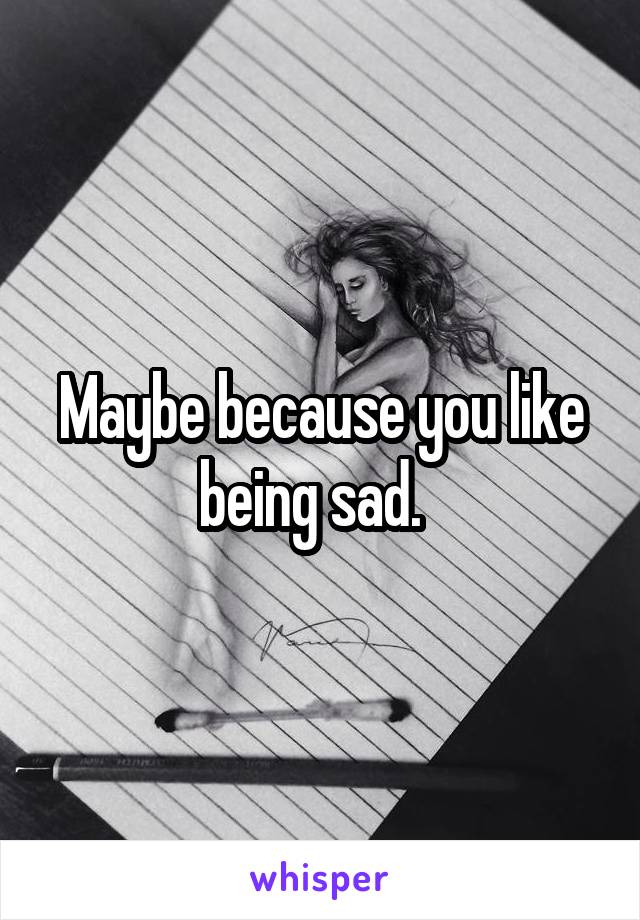 Maybe because you like being sad.  