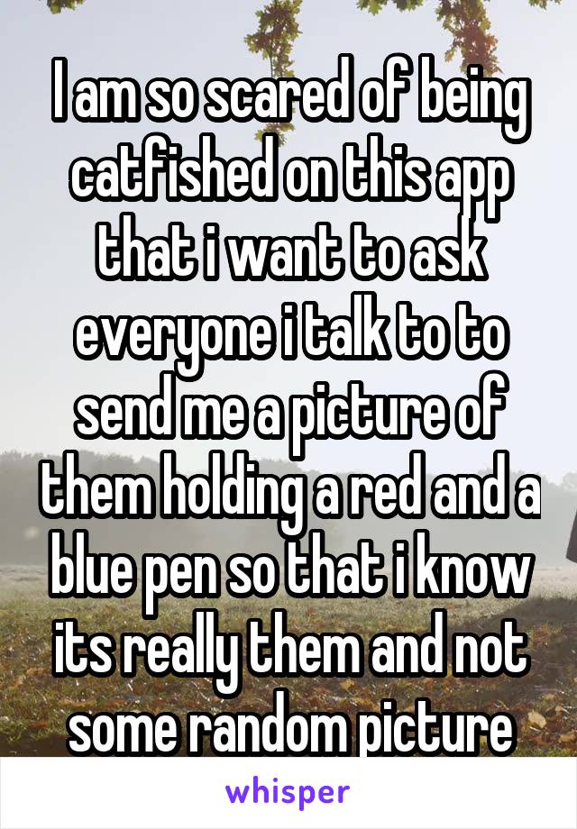 I am so scared of being catfished on this app that i want to ask everyone i talk to to send me a picture of them holding a red and a blue pen so that i know its really them and not some random picture