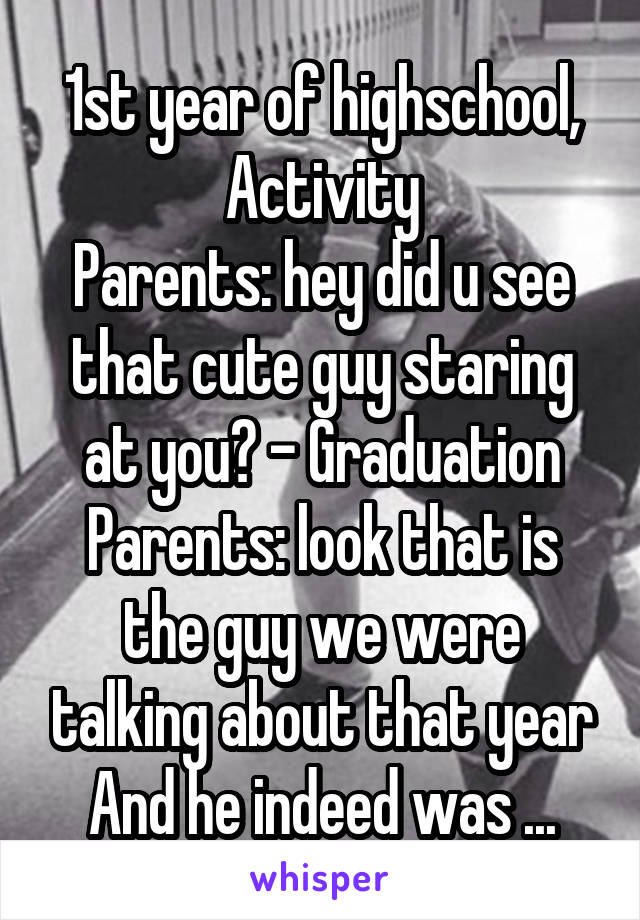 1st year of highschool,
Activity
Parents: hey did u see that cute guy staring at you? - Graduation
Parents: look that is the guy we were talking about that year
And he indeed was ...