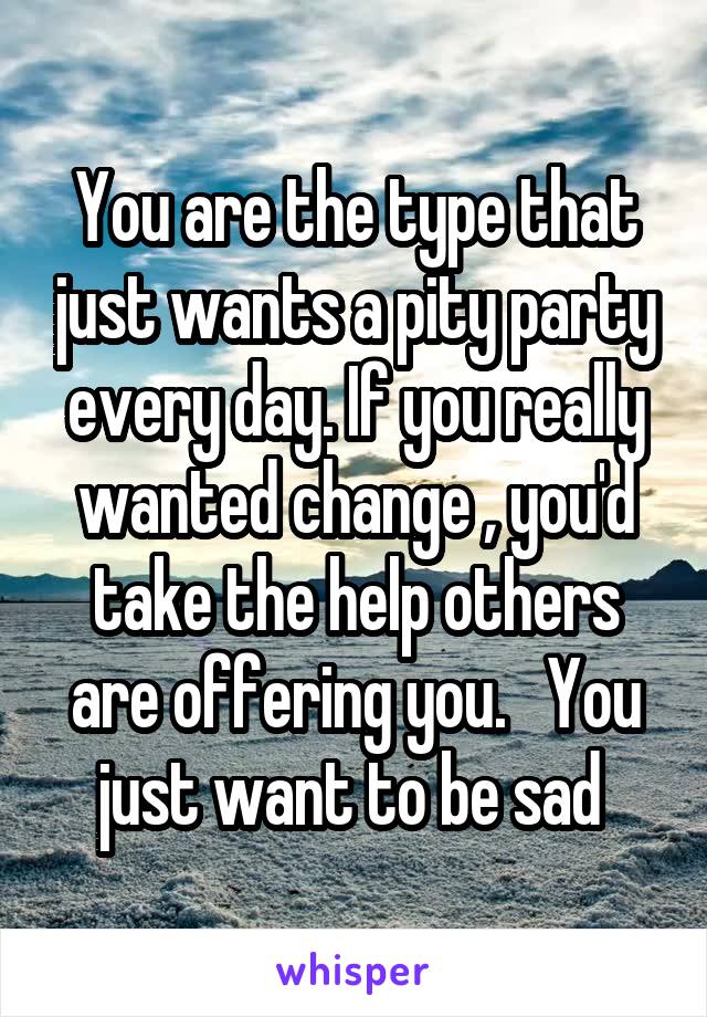 You are the type that just wants a pity party every day. If you really wanted change , you'd take the help others are offering you.   You just want to be sad 