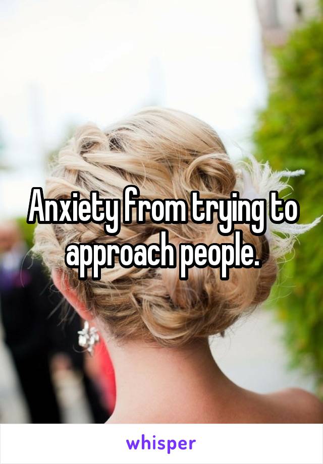 Anxiety from trying to approach people.