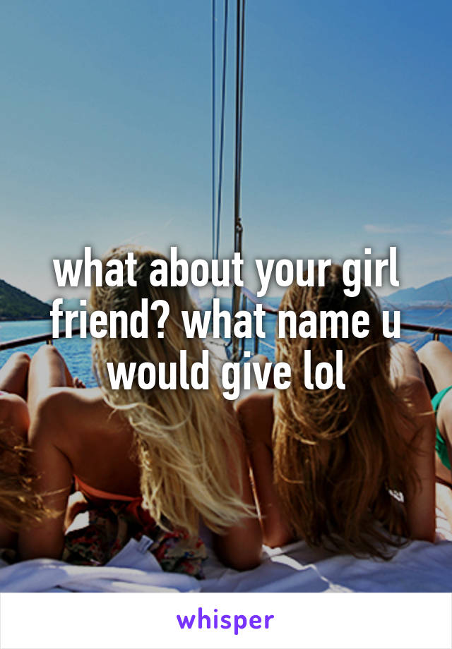 what about your girl friend? what name u would give lol