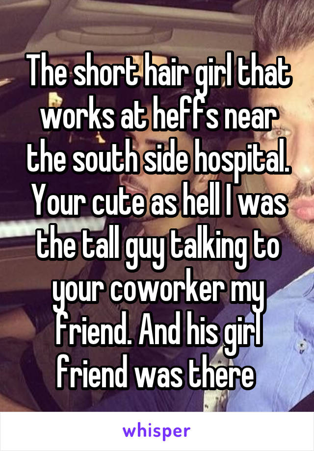 The short hair girl that works at heffs near the south side hospital. Your cute as hell I was the tall guy talking to your coworker my friend. And his girl friend was there 