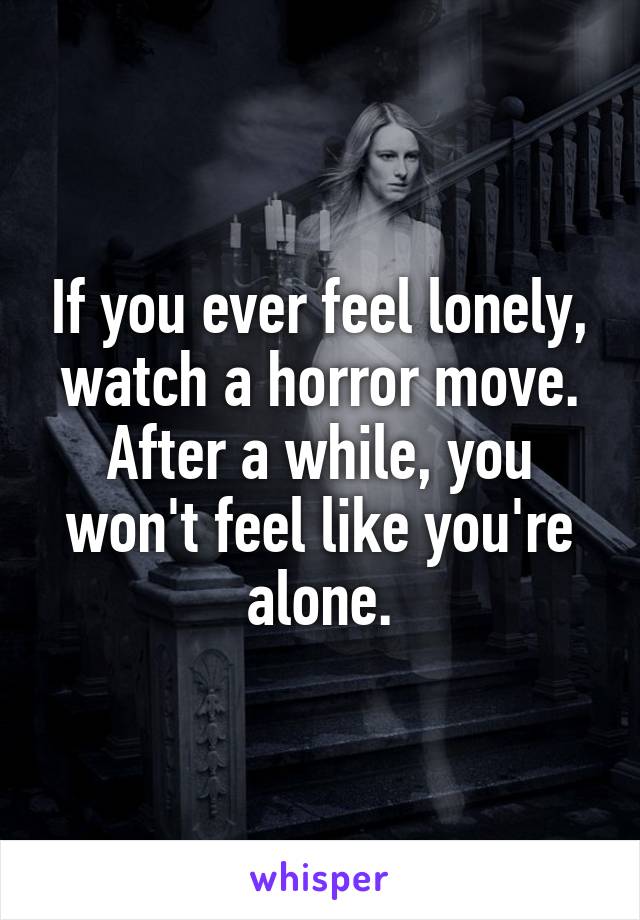 If you ever feel lonely, watch a horror move.
After a while, you won't feel like you're alone.