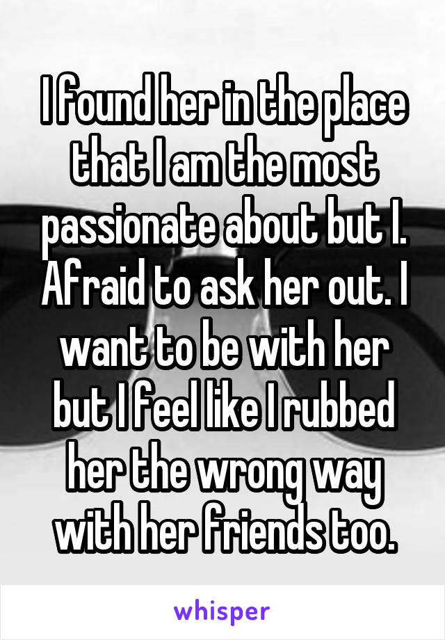 I found her in the place that I am the most passionate about but I. Afraid to ask her out. I want to be with her but I feel like I rubbed her the wrong way with her friends too.