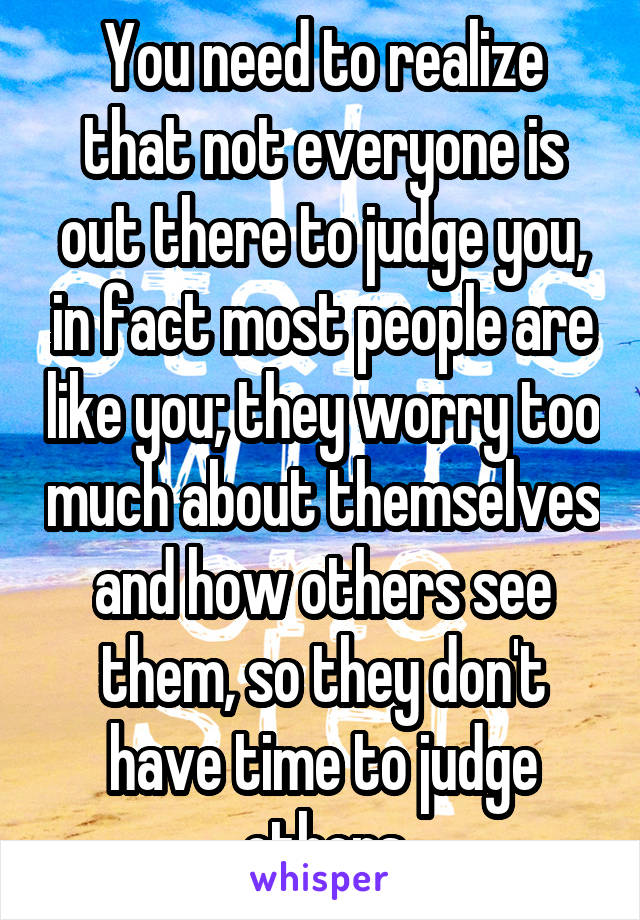 You need to realize that not everyone is out there to judge you, in fact most people are like you; they worry too much about themselves and how others see them, so they don't have time to judge others