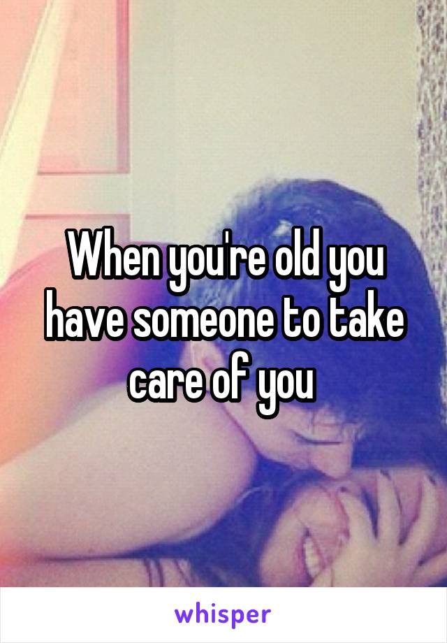 When you're old you have someone to take care of you 