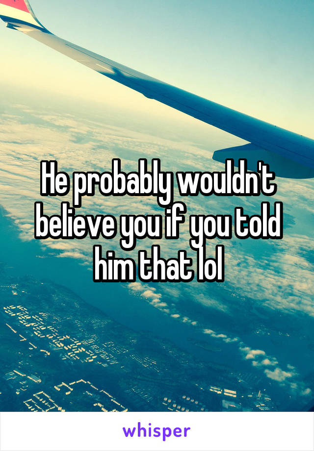 He probably wouldn't believe you if you told him that lol