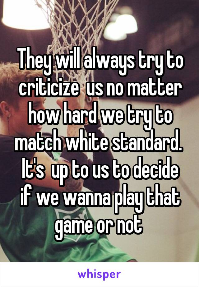 They will always try to criticize  us no matter how hard we try to match white standard. 
It's  up to us to decide if we wanna play that game or not 