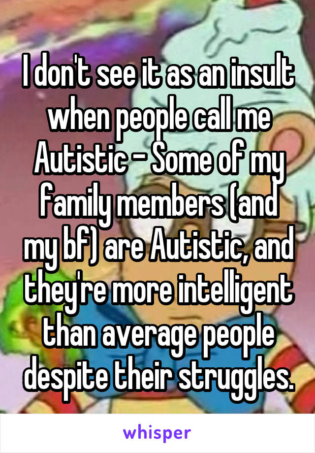 I don't see it as an insult when people call me Autistic - Some of my family members (and my bf) are Autistic, and they're more intelligent than average people despite their struggles.
