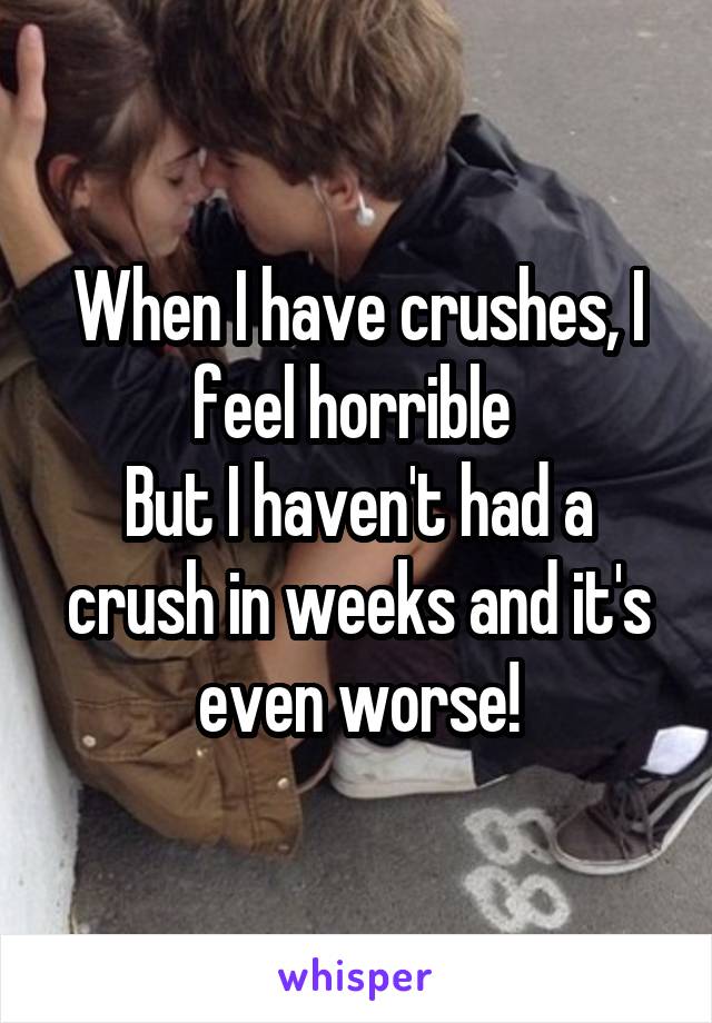 When I have crushes, I feel horrible 
But I haven't had a crush in weeks and it's even worse!