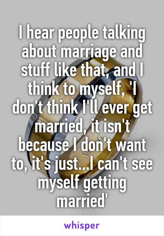 I hear people talking about marriage and stuff like that, and I think to myself, 'I don't think I'll ever get married, it isn't because I don't want to, it's just...I can't see myself getting married'
