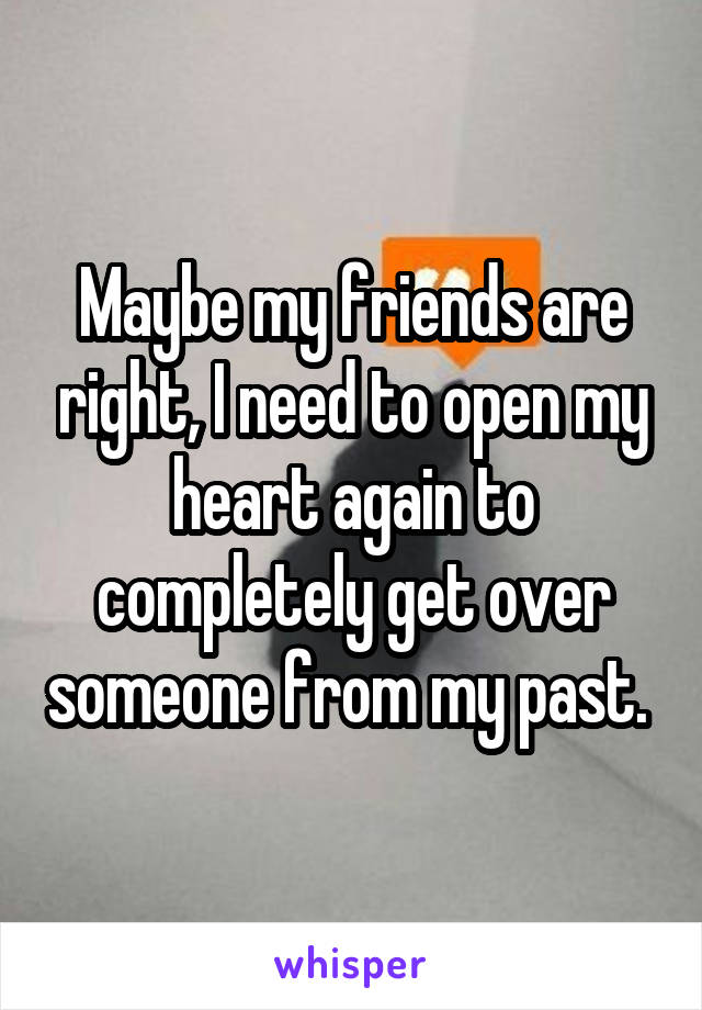 Maybe my friends are right, I need to open my heart again to completely get over someone from my past. 