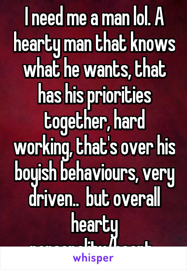 I need me a man lol. A hearty man that knows what he wants, that has his priorities together, hard working, that's over his boyish behaviours, very driven..  but overall hearty personality/heart. 