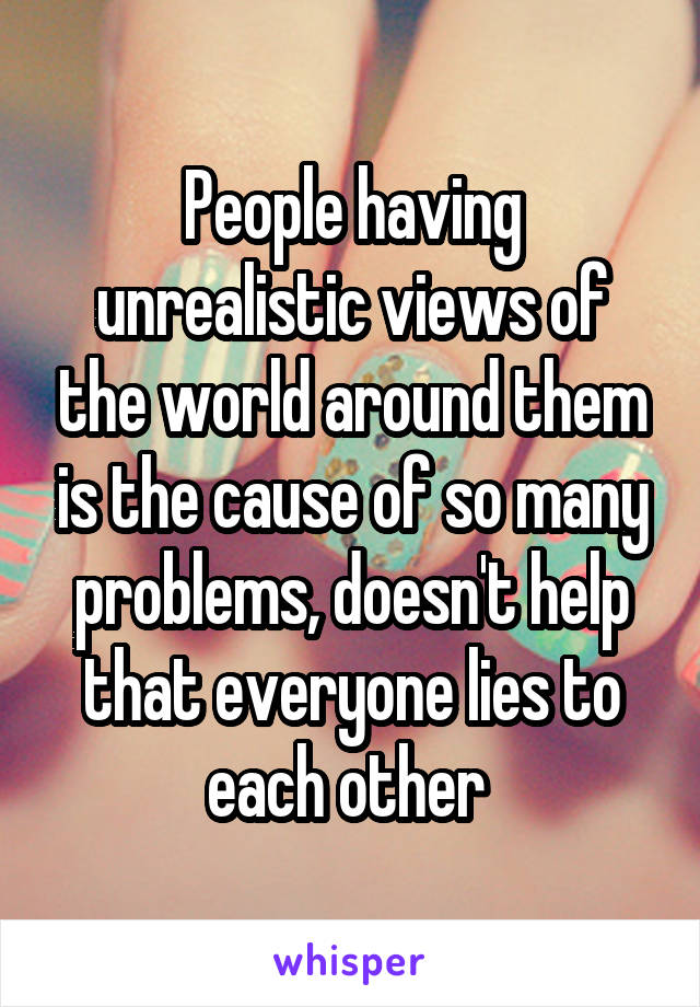 People having unrealistic views of the world around them is the cause of so many problems, doesn't help that everyone lies to each other 