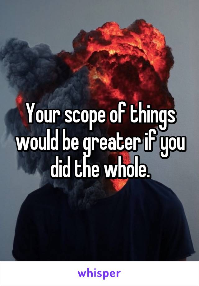 Your scope of things would be greater if you did the whole.