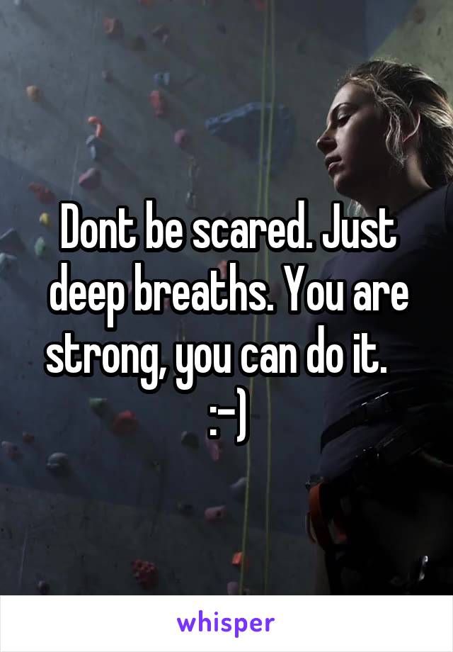 Dont be scared. Just deep breaths. You are strong, you can do it.    :-)