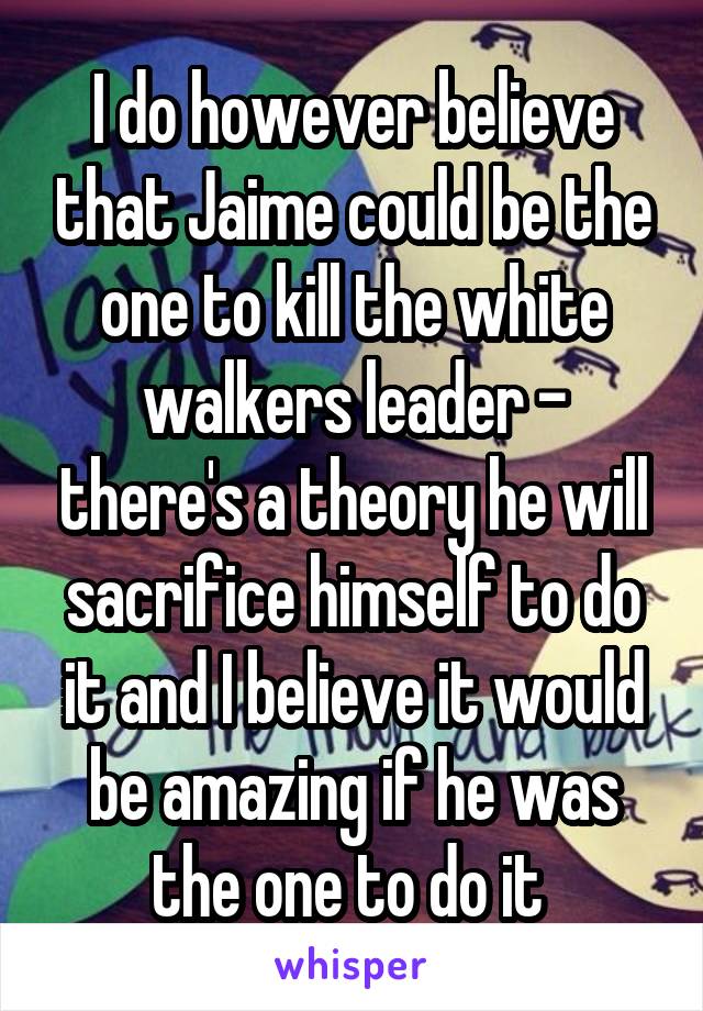 I do however believe that Jaime could be the one to kill the white walkers leader - there's a theory he will sacrifice himself to do it and I believe it would be amazing if he was the one to do it 