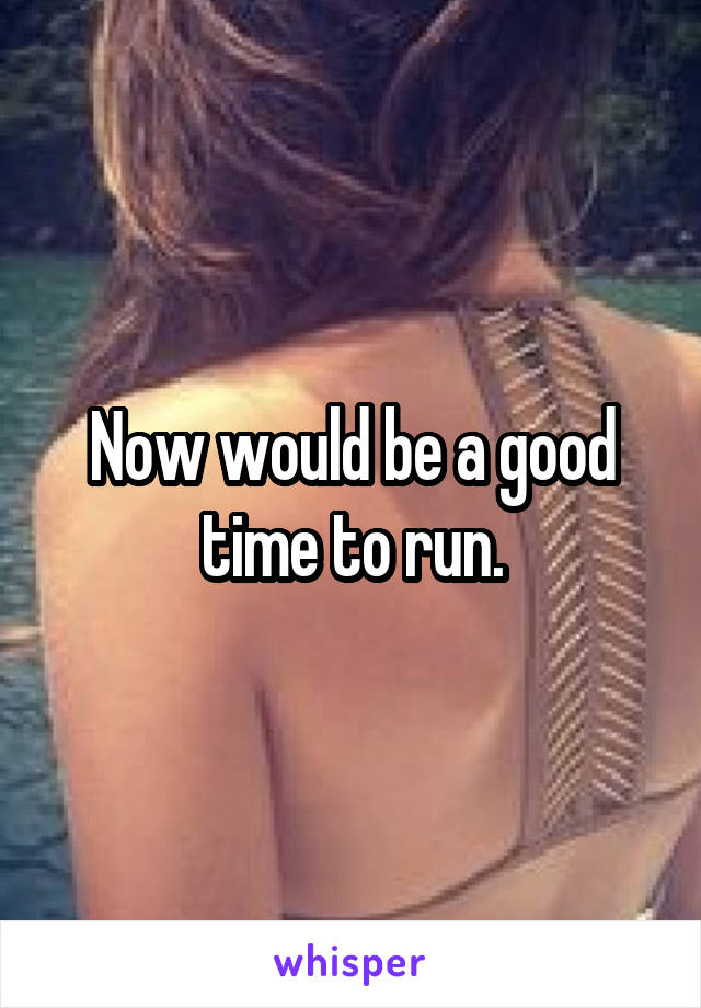Now would be a good time to run.