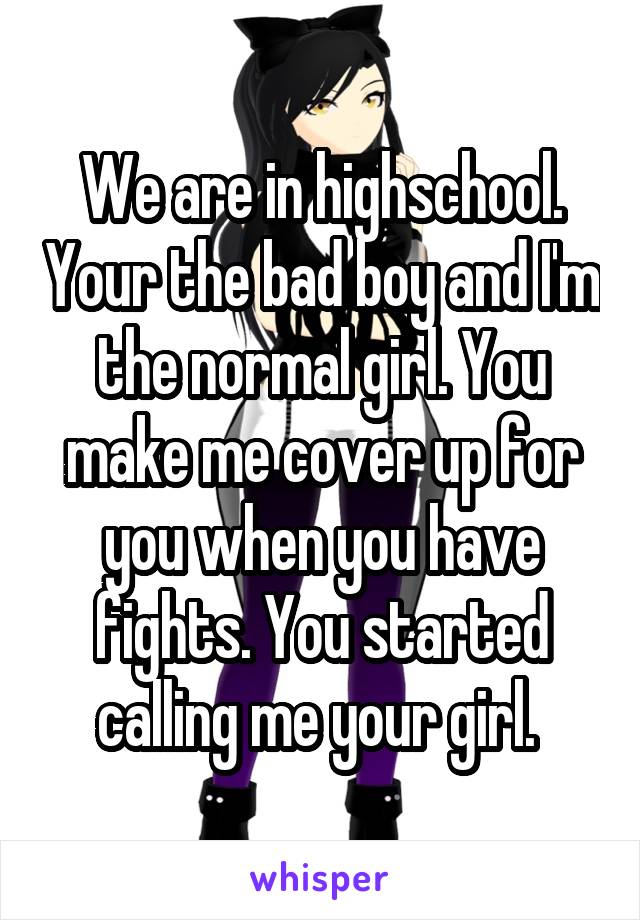 We are in highschool. Your the bad boy and I'm the normal girl. You make me cover up for you when you have fights. You started calling me your girl. 