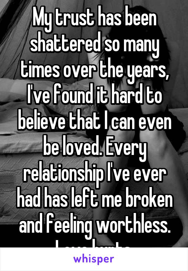 My trust has been shattered so many times over the years, I've found it hard to believe that I can even be loved. Every relationship I've ever had has left me broken and feeling worthless. Love hurts.