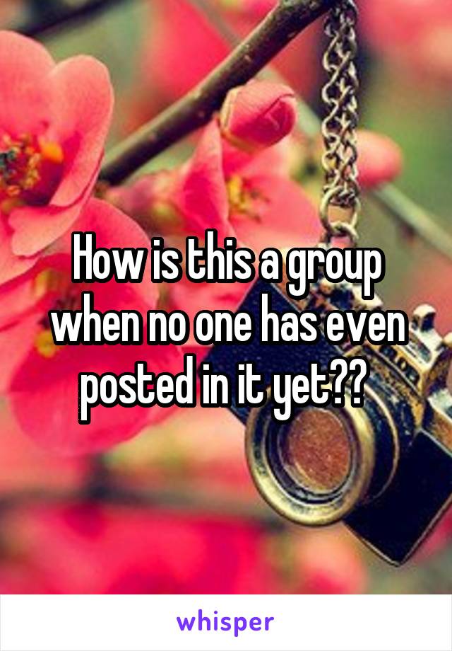How is this a group when no one has even posted in it yet?? 