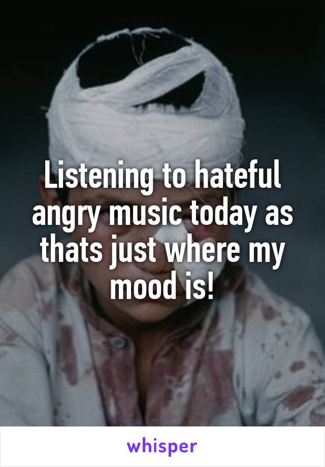 Listening to hateful angry music today as thats just where my mood is!
