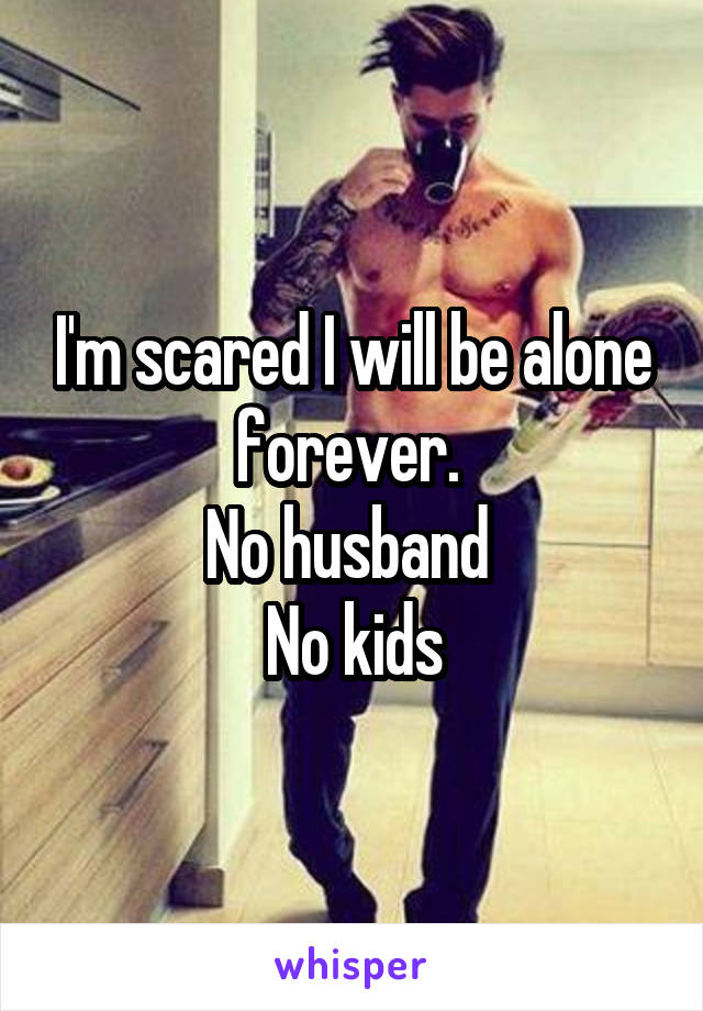 I'm scared I will be alone forever. 
No husband 
No kids