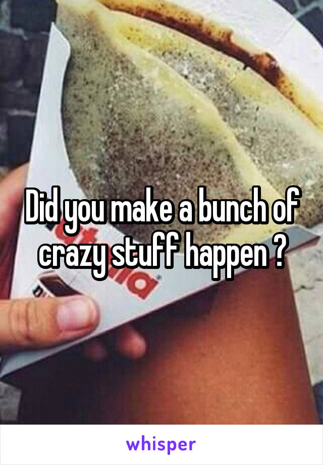 Did you make a bunch of crazy stuff happen ?