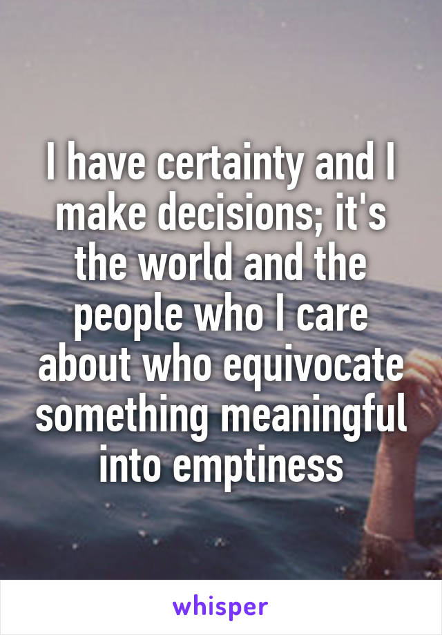 I have certainty and I make decisions; it's the world and the people who I care about who equivocate something meaningful into emptiness