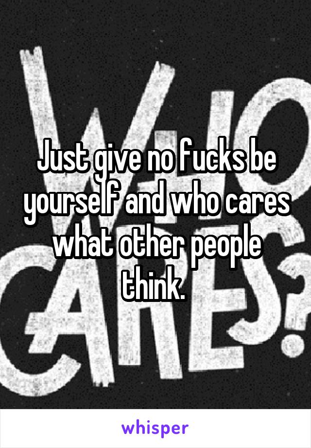 Just give no fucks be yourself and who cares what other people think. 