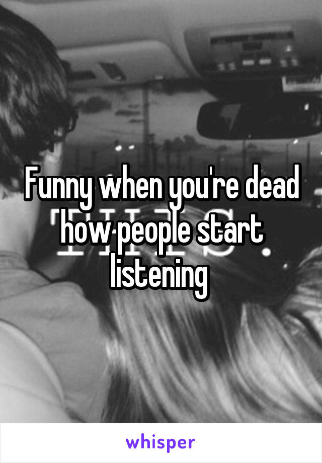 Funny when you're dead how people start listening 