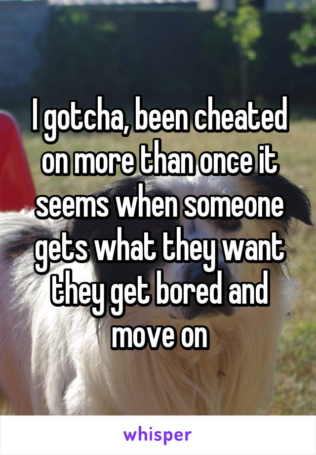 I gotcha, been cheated on more than once it seems when someone gets what they want they get bored and move on