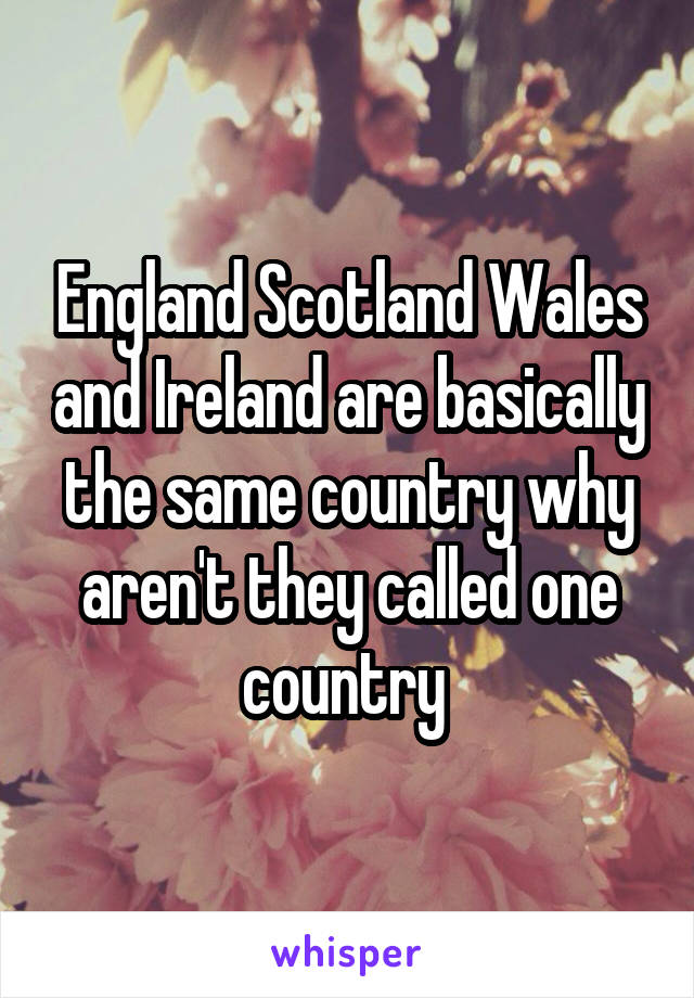 England Scotland Wales and Ireland are basically the same country why aren't they called one country 