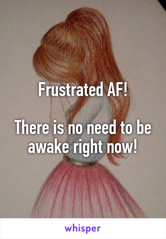 Frustrated AF!

There is no need to be awake right now!