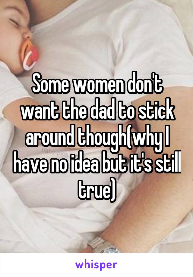 Some women don't want the dad to stick around though(why I have no idea but it's still true)