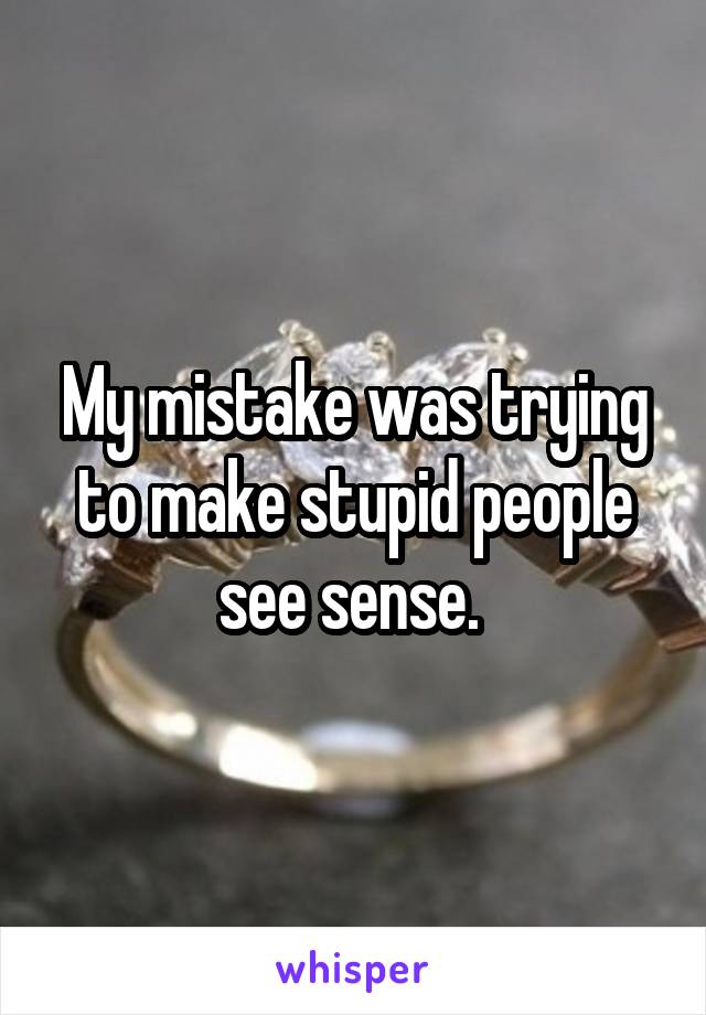 My mistake was trying to make stupid people see sense. 