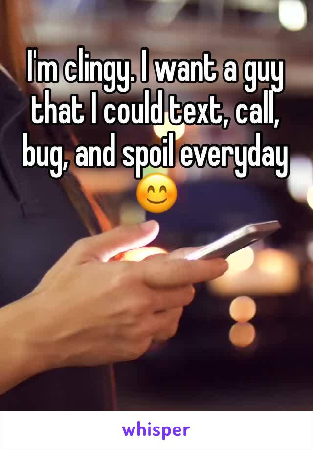 I'm clingy. I want a guy that I could text, call, bug, and spoil everyday 😊