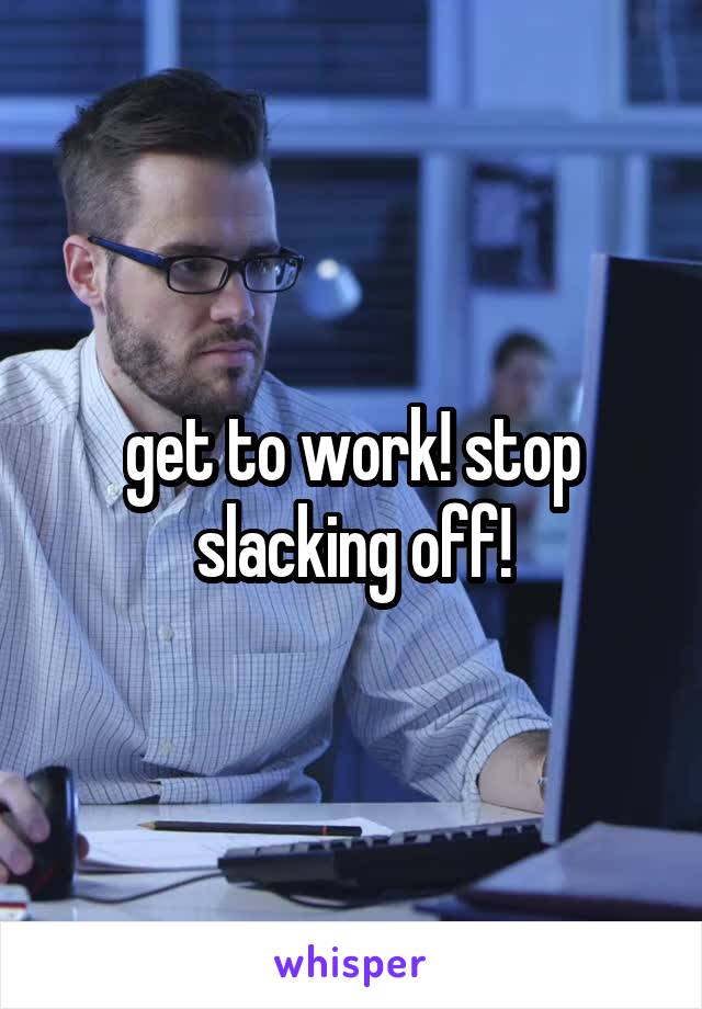 get to work! stop slacking off!