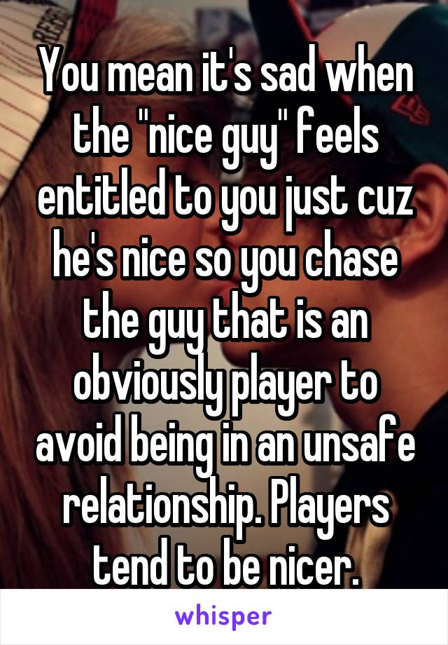 You mean it's sad when the "nice guy" feels entitled to you just cuz he's nice so you chase the guy that is an obviously player to avoid being in an unsafe relationship. Players tend to be nicer.