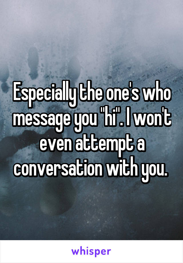 Especially the one's who message you "hi". I won't even attempt a conversation with you. 