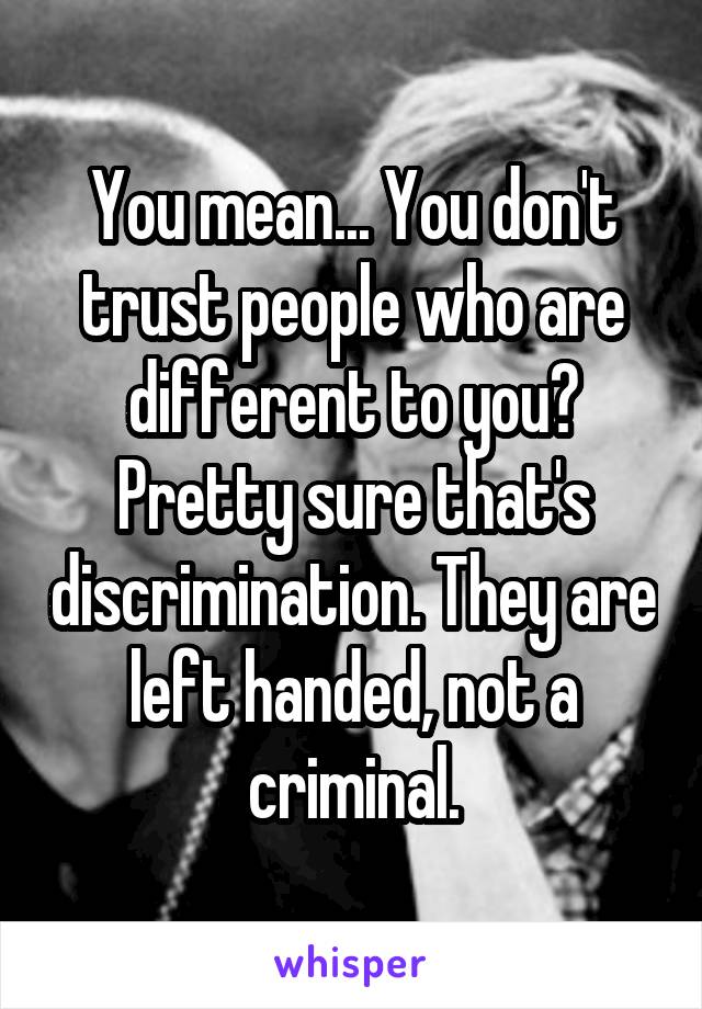 You mean... You don't trust people who are different to you? Pretty sure that's discrimination. They are left handed, not a criminal.