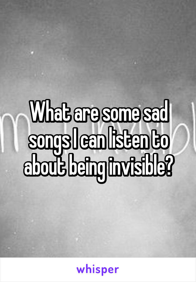 What are some sad songs I can listen to about being invisible?
