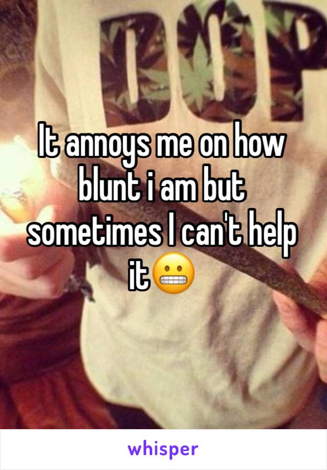 It annoys me on how blunt i am but sometimes I can't help it😬