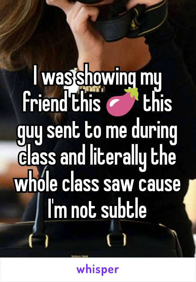 I was showing my friend this 🍆 this guy sent to me during class and literally the whole class saw cause I'm not subtle