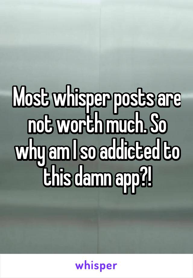 Most whisper posts are not worth much. So why am I so addicted to this damn app?!